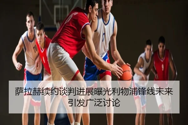 萨拉赫续约谈判进展曝光利物浦锋线未来引发广泛讨论
